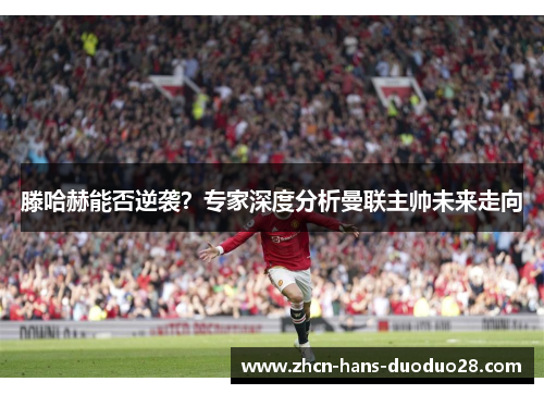 滕哈赫能否逆袭？专家深度分析曼联主帅未来走向
