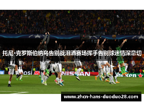 托尼·克罗斯伯纳乌告别战泪洒赛场挥手告别球迷情深意切